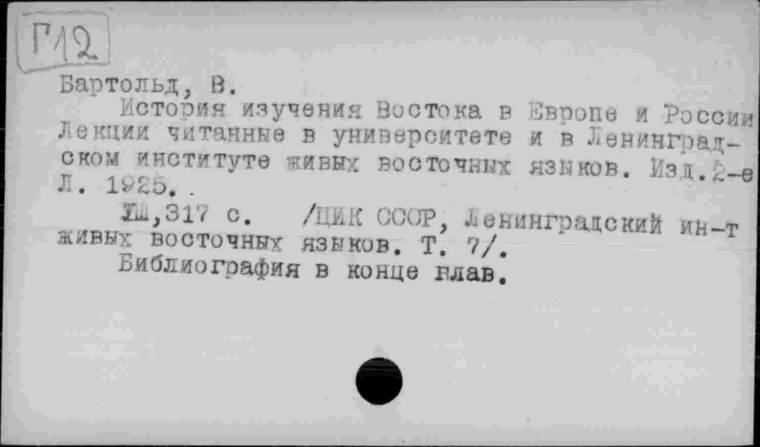 ﻿Бартольд, ö.
Истооия изучения Востока в Европе и России Лекции читанные в университете и в Ленинградском институте живых ВОСТОЧНЫХ ЯЗЫКОВ. ЙЗД.І.-Є Л. 1Ö25. .
lui, 317 с. /ЦИК CC(JP, Ленинградский ив-т живых восточных языков. Т. 7/.
Библиография в конце глав.